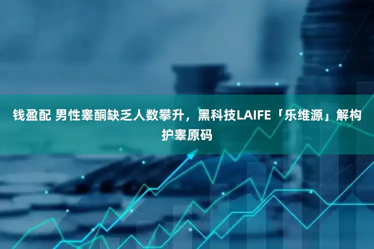 钱盈配 男性睾酮缺乏人数攀升，黑科技LAIFE「乐维源」解构护睾原码