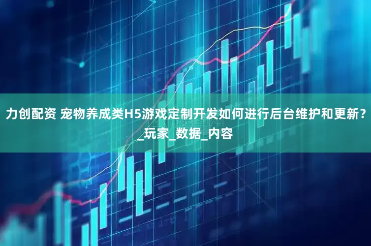 力创配资 宠物养成类H5游戏定制开发如何进行后台维护和更新？_玩家_数据_内容