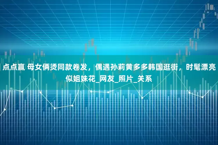 点点赢 母女俩烫同款卷发，偶遇孙莉黄多多韩国逛街，时髦漂亮似姐妹花_网友_照片_关系