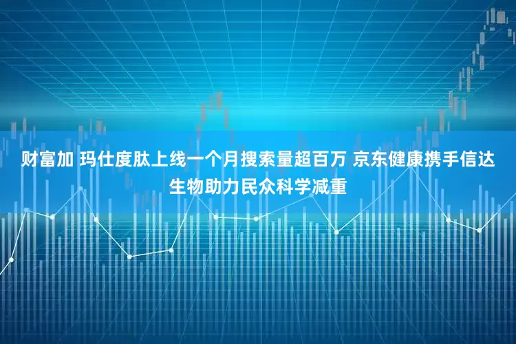 财富加 玛仕度肽上线一个月搜索量超百万 京东健康携手信达生物助力民众科学减重