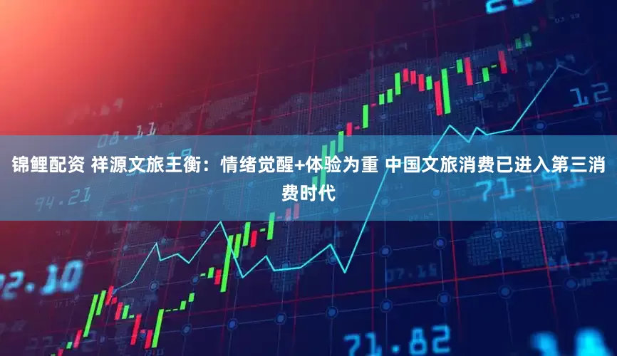 锦鲤配资 祥源文旅王衡：情绪觉醒+体验为重 中国文旅消费已进入第三消费时代
