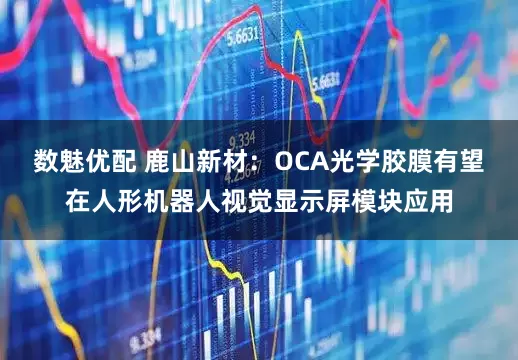 数魅优配 鹿山新材：OCA光学胶膜有望在人形机器人视觉显示屏模块应用