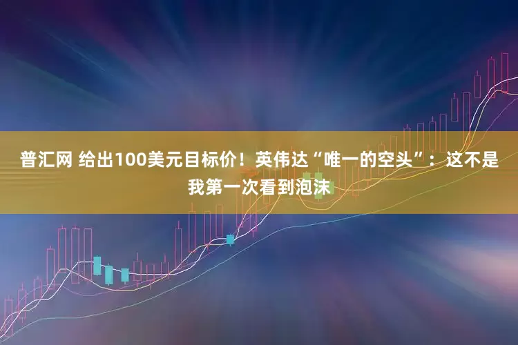 普汇网 给出100美元目标价！英伟达“唯一的空头”：这不是我第一次看到泡沫