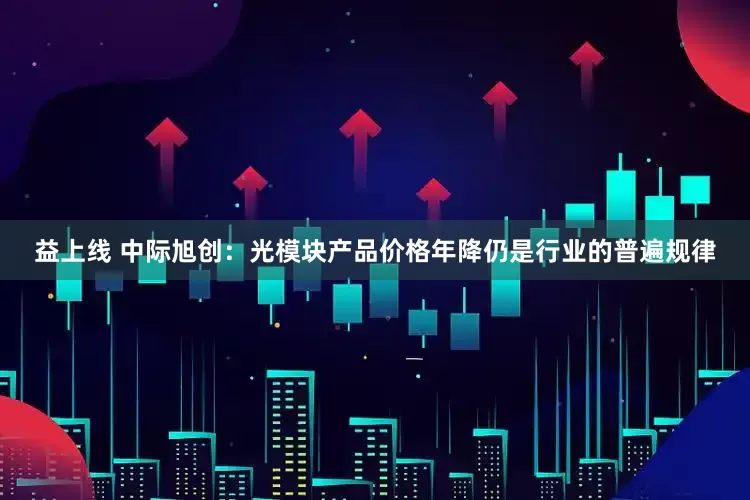 益上线 中际旭创：光模块产品价格年降仍是行业的普遍规律