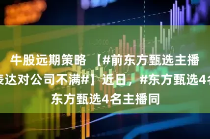 牛股远期策略 【#前东方甄选主播曾公开表达对公司不满#】近日，#东方甄选4名主播同