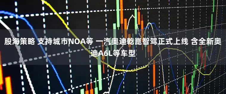 股海策略 支持城市NOA等 一汽奥迪乾崑智驾正式上线 含全新奥迪A6L等车型